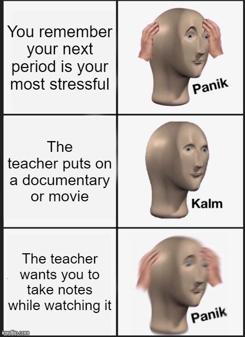 Notes during a video | You remember your next period is your most stressful; The teacher puts on a documentary or movie; The teacher wants you to take notes while watching it | image tagged in memes,panik kalm panik,school meme | made w/ Imgflip meme maker
