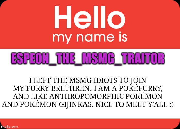 Hello chat | ESPEON_THE_MSMG_TRAITOR; I LEFT THE MSMG IDIOTS TO JOIN MY FURRY BRETHREN. I AM A POKÉFURRY, AND LIKE ANTHROPOMORPHIC POKÉMON AND POKÉMON GIJINKAS. NICE TO MEET Y'ALL :) | image tagged in hello my name is | made w/ Imgflip meme maker