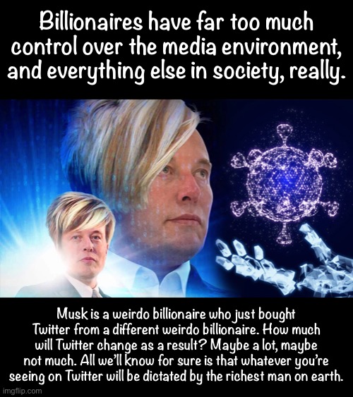 Just another weirdo billionaire on a mission to control what we see and think | Billionaires have far too much control over the media environment, and everything else in society, really. Musk is a weirdo billionaire who just bought Twitter from a different weirdo billionaire. How much will Twitter change as a result? Maybe a lot, maybe not much. All we’ll know for sure is that whatever you’re seeing on Twitter will be dictated by the richest man on earth. | image tagged in space karen | made w/ Imgflip meme maker