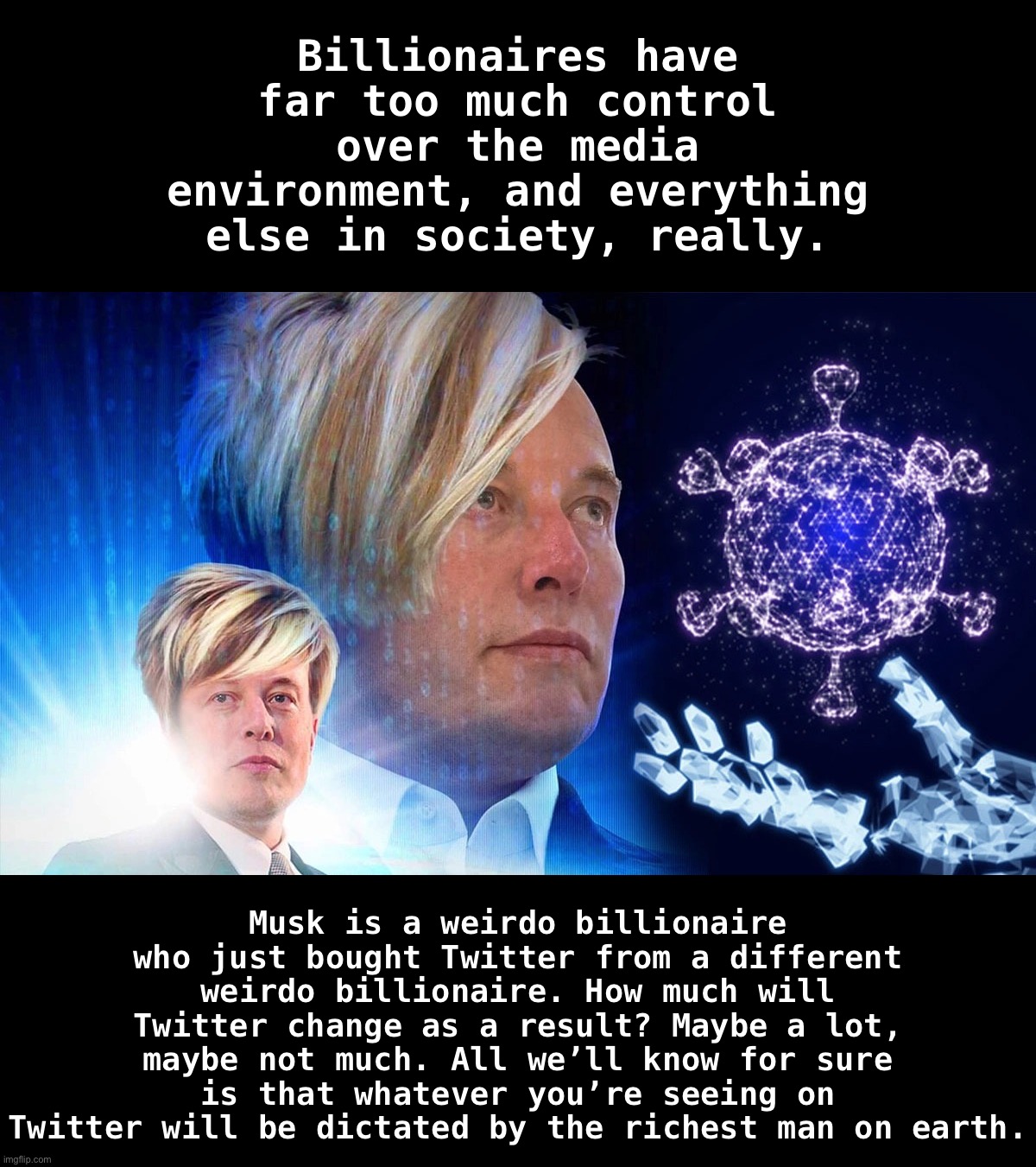 Just another weirdo billionaire on a mission to control what we see and think | Billionaires have far too much control over the media environment, and everything else in society, really. Musk is a weirdo billionaire who just bought Twitter from a different weirdo billionaire. How much will Twitter change as a result? Maybe a lot, maybe not much. All we’ll know for sure is that whatever you’re seeing on Twitter will be dictated by the richest man on earth. | image tagged in space karen | made w/ Imgflip meme maker