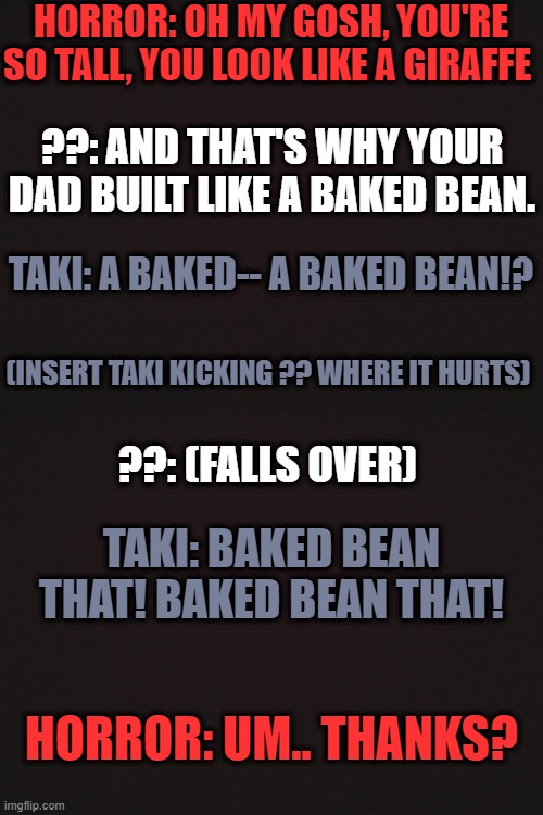 Taki sticks up for Horror | HORROR: OH MY GOSH, YOU'RE SO TALL, YOU LOOK LIKE A GIRAFFE; ??: AND THAT'S WHY YOUR DAD BUILT LIKE A BAKED BEAN. TAKI: A BAKED-- A BAKED BEAN!? (INSERT TAKI KICKING ?? WHERE IT HURTS); ??: (FALLS OVER); TAKI: BAKED BEAN THAT! BAKED BEAN THAT! HORROR: UM.. THANKS? | made w/ Imgflip meme maker