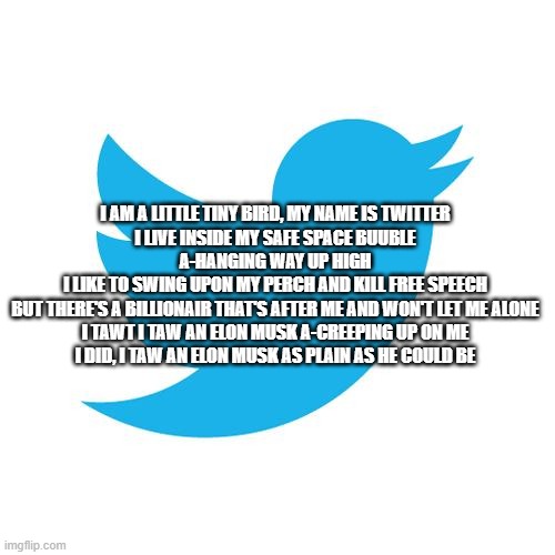 Twitter birds says | I AM A LITTLE TINY BIRD, MY NAME IS TWITTER
I LIVE INSIDE MY SAFE SPACE BUUBLE A-HANGING WAY UP HIGH
I LIKE TO SWING UPON MY PERCH AND KILL FREE SPEECH
BUT THERE'S A BILLIONAIR THAT'S AFTER ME AND WON'T LET ME ALONE
I TAWT I TAW AN ELON MUSK A-CREEPING UP ON ME
I DID, I TAW AN ELON MUSK AS PLAIN AS HE COULD BE | image tagged in twitter birds says | made w/ Imgflip meme maker