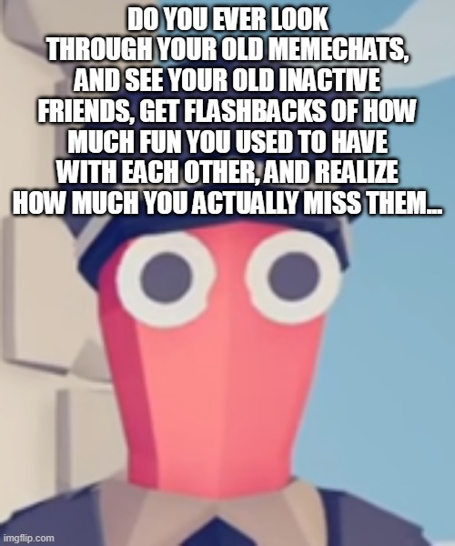TABS Stare | DO YOU EVER LOOK THROUGH YOUR OLD MEMECHATS, AND SEE YOUR OLD INACTIVE FRIENDS, GET FLASHBACKS OF HOW MUCH FUN YOU USED TO HAVE WITH EACH OTHER, AND REALIZE HOW MUCH YOU ACTUALLY MISS THEM... | image tagged in tabs stare | made w/ Imgflip meme maker