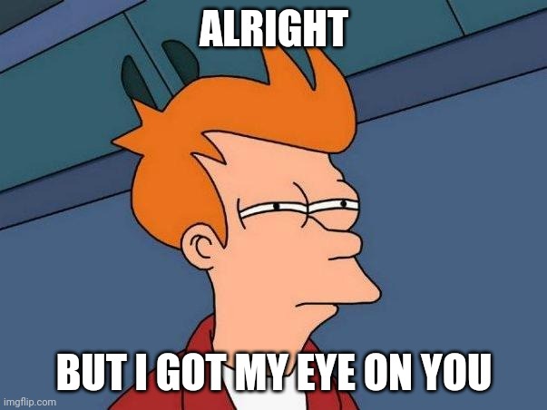 skeptical fry | ALRIGHT BUT I GOT MY EYE ON YOU | image tagged in skeptical fry | made w/ Imgflip meme maker