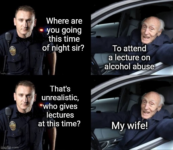 Lecture Time |  Where are you going this time of night sir? To attend a lecture on alcohol abuse; That's unrealistic, who gives lectures at this time? My wife! | image tagged in wife,lecture,cop,old man,police pull over | made w/ Imgflip meme maker