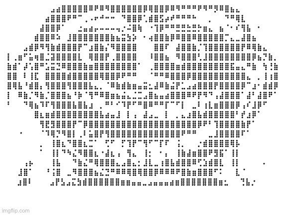 Blank White Template | ⠀⠀⠀⠀⠀⠀⠀⠀⣠⣴⣿⣿⣿⣿⣿⠿⠟⠿⠻⣿⣿⣿⣿⣿⣿⡿⢿⣿⣿⡿⠿⠻⠛⠛⠛⠟⠻⠛⡻⠿⣿⣦⣄⠀⠀⠀⠀⠀⠀⠀
⠀⠀⠀⠀⠀⠀⠀⣴⣿⣿⣿⠟⠛⠉⢀⠠⠖⠚⠒⠒⠀⠙⣿⣿⡿⢁⣾⣿⣫⡴⠞⠛⠛⠛⠓⠀⠀⡀⠀⠀⠙⠛⢿⣇⠀⠀⠀⠀⠀⠀
⠀⠀⠀⠀⠀⠀⣼⣿⣿⡿⠁⠀⠀⣐⣤⣴⡤⠤⠤⠤⢤⡐⠬⣿⢷⠀⠐⢹⡿⠛⠛⣛⣛⣓⣛⡓⣶⣄⠀⣦⠈⠂⠎⢻⣧⠀⠂⠀⠀⠀
⠀⠀⠀⠀⠀⣾⣿⣿⠿⠵⠀⣸⣿⣿⣿⣿⣿⣿⣿⣷⣦⣭⣳⡵⠀⠂⢴⣿⣿⣷⡿⠿⣿⣿⠿⣿⣿⣿⣿⣿⡉⣄⣀⣼⣿⣦⠀⠀⠀⠀
⠀⠀⠀⣠⣾⡿⠻⢻⣷⣾⣿⣿⣿⡟⠉⣰⣿⣷⡌⠻⣿⣿⣿⣿⠀⠀⠀⣿⣿⠏⠀⣼⣿⣿⣷⡈⢹⣿⣿⣿⣿⣿⣿⡟⠿⢿⣷⣄⠀⠀
⡇⢀⣶⠋⣥⢶⣿⣈⣽⣿⣿⣿⣿⣇⠀⢿⣿⣿⡟⢀⣿⣿⣿⣿⠀⠀⠸⣿⣿⣦⠀⠻⣿⣿⣿⢃⣸⣿⣿⣿⣿⣿⣿⣿⣿⡿⣦⡙⣷⡀
⣷⣾⠁⡼⢡⣿⠛⣡⣭⣙⠿⣿⣿⣿⣷⣶⣿⣿⣿⣿⣿⣿⣿⣿⠁⠀⢀⣿⣿⣿⣿⣶⣾⣿⣿⣿⣿⣿⣿⣿⣿⣯⣤⣄⠛⣷⠀⢳⢘⣷
⣿⣿⠀⠇⢸⣏⠀⣿⣿⣿⣿⣾⣿⣿⣿⣿⣿⢿⣿⣿⡿⠟⠛⠛⠀⠀⠈⠛⠛⠿⣿⣿⣿⡿⣿⣿⣿⣿⣿⣿⣿⣿⣿⣿⣄⠀⡀⢸⢰⣿
⣿⢿⣧⠘⣾⣿⡄⢻⣿⣿⣿⢻⣿⣿⣿⣧⣄⡀⠈⠿⣷⣾⣷⣶⣤⣭⣂⣼⠿⣷⣬⡟⣁⣠⣴⣿⣿⣿⡟⣿⣿⣿⣿⡿⠉⣰⠂⣾⣾⡿
⡇⠀⠿⣷⡈⠻⣷⡈⣿⣿⣿⣦⠘⡷⠈⢻⠛⠿⣿⣶⣦⣬⣄⣈⣉⣠⣿⣦⣤⣴⣿⣿⣿⠿⠟⡟⠻⠙⢠⣼⣿⣿⣿⠁⣼⠃⣼⣿⠟⠁
⠃⠀⠀⠙⢿⣦⠹⠏⢻⣿⣿⣿⣧⣿⣧⣰⠀⡀⠛⠃⠊⠹⡟⠋⠛⣿⠿⠛⠛⡏⠉⠋⡇⠀⣀⠇⢰⣇⣶⣿⣿⣿⡿⢠⠎⣸⡿⠋⠀⠀
⠀⠀⠀⠀⠀⣿⣆⣶⣾⣿⣿⣿⣿⣿⣿⣿⣿⣧⣴⣤⣸⠀⡇⢠⠀⣼⣠⣀⠀⡇⠀⡀⣄⣰⣿⣧⣾⣿⣿⣿⣿⣿⠃⡞⣰⡿⠁⠀⠀⠀
⠀⠀⠀⠀⠀⠀⢻⣟⣻⣿⣿⣿⡟⠉⡿⣿⣿⣿⣿⣿⣿⣿⣿⣿⣿⣿⣿⣿⣿⣿⣿⣿⣿⣿⣿⡿⠟⠃⢹⣿⣿⣿⣿⣷⡟⠁⠀⠀⠀⠀
⠀⠀⠐⠀⠀⠀⠈⠹⢿⡙⠻⣿⡇⢀⠇⣥⣿⡟⢻⣿⣿⣿⣿⣿⣿⣿⣿⣿⣿⣿⣿⣿⠟⠛⠛⠀⠀⣀⣸⣿⣿⣿⣿⠏⠁⠀⠀⠀⠀⠀
⠀⠀⠀⠀⠀⠀⡀⠀⢸⣿⣆⠙⣿⣿⣆⣉⠁⠀⢋⠋⠀⡋⢹⡟⠉⢻⠋⠉⡏⠏⠀⢨⡀⠀⠀⡐⣾⣿⣿⣿⣿⢿⡧⠀⠀⠀⠀⠀⠀⠀
⠀⠀⠀⠀⠀⠀⠁⠀⢸⡇⠙⠳⣌⠻⣿⣿⣆⠐⣼⣆⢠⠀⢻⣄⠀⢸⡂⠀⠂⡄⠀⢸⣷⣼⣶⣿⣿⠟⣻⣯⠁⢸⡇⠀⠀⠀⠀⠀⠀⠀
⠀⠀⠀⢠⡦⠀⠀⠀⢸⣧⠀⠀⠙⣷⣌⠛⢿⣿⣿⣿⣄⣠⣿⣄⡂⣸⣇⣀⢰⣿⣧⣾⣿⣿⠿⢋⣱⣾⣿⣇⠀⢸⡇⠀⠀⠀⠀⠄⠀⠀
⠀⠀⣸⣿⠁⠀⠀⠘⢨⣿⠀⣀⠻⣿⣿⣿⣦⣌⣙⠛⠿⠿⢿⣿⢿⣿⣿⡿⠿⠿⠿⠟⣿⣷⣶⣿⣿⣿⠋⠅⠀⠀⣇⠈⠀⠀⠀⠀⠀⠀
⠀⣰⣿⠇⠀⠀⠀⣠⡟⣣⣠⣍⣳⣾⣿⣿⣿⣿⣿⣿⣶⣶⣤⣤⣀⣠⣤⣤⣤⣴⣶⣿⣿⣿⣿⣿⣿⣿⣶⣂⠀⠀⢙⣧⡐⠀⠀⠀ | image tagged in blank white template | made w/ Imgflip meme maker