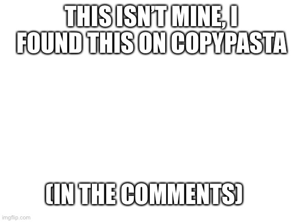 Blank White Template | THIS ISN’T MINE, I FOUND THIS ON COPYPASTA; (IN THE COMMENTS) | image tagged in blank white template | made w/ Imgflip meme maker