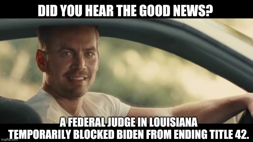 A much needed win. | DID YOU HEAR THE GOOD NEWS? A FEDERAL JUDGE IN LOUISIANA TEMPORARILY BLOCKED BIDEN FROM ENDING TITLE 42. | image tagged in paul walker | made w/ Imgflip meme maker