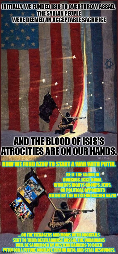 Our soldiers, taxes, reputation, security-& Ukrainians-lost. ww3 might start & go nuclear. Make Ukraine neutral. | INITIALLY, WE FUNDED ISIS TO OVERTHROW ASSAD. 
THE SYRIAN PEOPLE WERE DEEMED AN ACCEPTABLE SACRIFICE; AND THE BLOOD OF ISIS'S ATROCITIES ARE ON OUR HANDS. NOW WE FUND AZOV TO START A WAR WITH PUTIN. BE IT THE 14,000 IN DONBASS, LGBT, ROMA, WOMEN'S RIGHTS GROUPS, JEWS, OR POLITICAL OPPONENTS KILLED BY THE WESTERN BACKED NAZIS; ....OR THE TEENAGERS AND MOMS WITH COCKTAILS SENT TO THEIR DEATH AGAINST RUSSIA, THE UKRAINIANS WILL BE SACRIFICED BY WESTERN BANKERS TO BLEED PUTIN FOR A FUTURE CONFLICT, EXPAND NATO, AND STEAL RESOURCES. | image tagged in isis,neo-nazis,syria russia | made w/ Imgflip meme maker