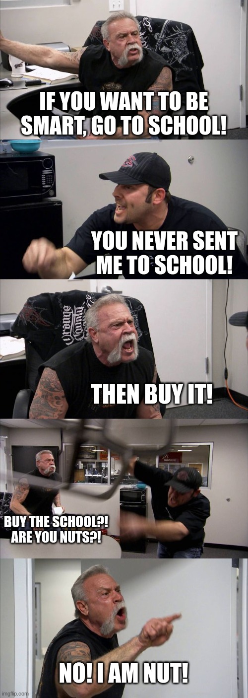Argument gone in the wrong direction | IF YOU WANT TO BE SMART, GO TO SCHOOL! YOU NEVER SENT ME TO SCHOOL! THEN BUY IT! BUY THE SCHOOL?! ARE YOU NUTS?! NO! I AM NUT! | image tagged in memes,american chopper argument,argue | made w/ Imgflip meme maker
