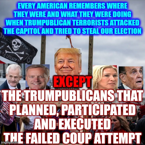 Trump And His Trumpublican Terrorists | EVERY AMERICAN REMEMBERS WHERE THEY WERE AND WHAT THEY WERE DOING WHEN TRUMPUBLICAN TERRORISTS ATTACKED THE CAPITOL AND TRIED TO STEAL OUR ELECTION; EXCEPT
THE TRUMPUBLICANS THAT PLANNED, PARTICIPATED AND EXECUTED THE FAILED COUP ATTEMPT; EXCEPT | image tagged in memes,trump and his trumpublican terrorists,lock him up,lock them all up,republican party,trumpublican insurrection | made w/ Imgflip meme maker