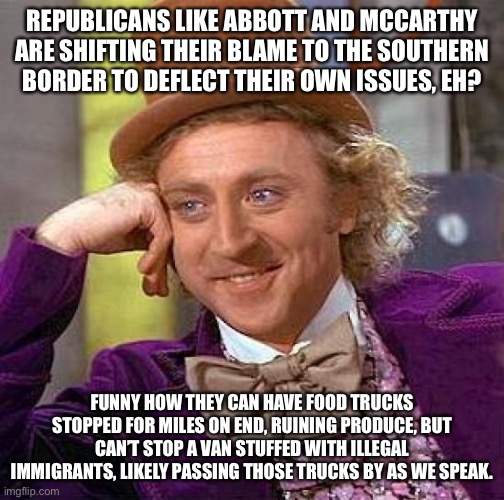 When In a pinch, blame the brown people.  Right, republicans? | REPUBLICANS LIKE ABBOTT AND MCCARTHY ARE SHIFTING THEIR BLAME TO THE SOUTHERN BORDER TO DEFLECT THEIR OWN ISSUES, EH? FUNNY HOW THEY CAN HAVE FOOD TRUCKS STOPPED FOR MILES ON END, RUINING PRODUCE, BUT CAN’T STOP A VAN STUFFED WITH ILLEGAL IMMIGRANTS, LIKELY PASSING THOSE TRUCKS BY AS WE SPEAK. | image tagged in memes,creepy condescending wonka | made w/ Imgflip meme maker