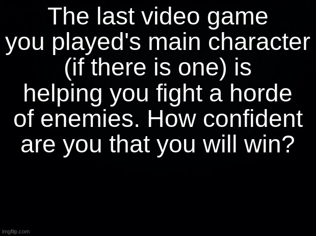 Black background | The last video game you played's main character (if there is one) is helping you fight a horde of enemies. How confident are you that you will win? | image tagged in black background | made w/ Imgflip meme maker