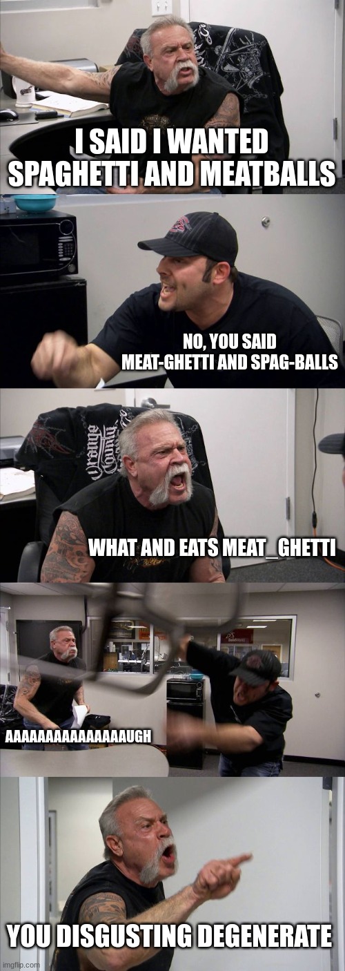 American Chopper Argument Meme | I SAID I WANTED SPAGHETTI AND MEATBALLS NO, YOU SAID MEAT-GHETTI AND SPAG-BALLS WHAT AND EATS MEAT_GHETTI AAAAAAAAAAAAAAAUGH YOU DISGUSTING  | image tagged in memes,american chopper argument | made w/ Imgflip meme maker