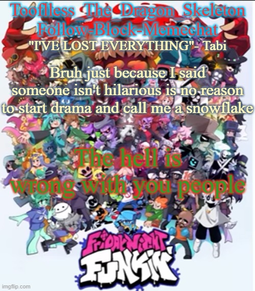 Bruh | Bruh just because I said someone isn't hilarious is no reason to start drama and call me a snowflake; The hell is wrong with you people | image tagged in skid/tooflless new fnf temp | made w/ Imgflip meme maker