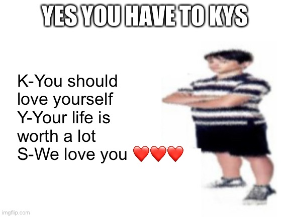 Blank White Template | YES YOU HAVE TO KYS; K-You should love yourself
Y-Your life is worth a lot
S-We love you ❤️❤️❤️ | image tagged in blank white template | made w/ Imgflip meme maker