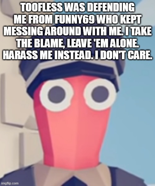 TABS Stare | TOOFLESS WAS DEFENDING ME FROM FUNNY69 WHO KEPT MESSING AROUND WITH ME. I TAKE THE BLAME, LEAVE 'EM ALONE. HARASS ME INSTEAD. I DON'T CARE. | image tagged in tabs stare | made w/ Imgflip meme maker