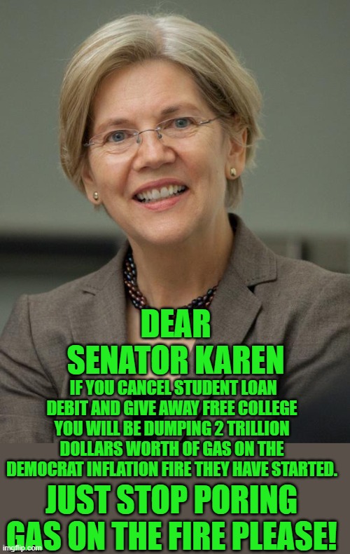 yep | DEAR SENATOR KAREN; IF YOU CANCEL STUDENT LOAN DEBIT AND GIVE AWAY FREE COLLEGE YOU WILL BE DUMPING 2 TRILLION DOLLARS WORTH OF GAS ON THE DEMOCRAT INFLATION FIRE THEY HAVE STARTED. JUST STOP PORING GAS ON THE FIRE PLEASE! | image tagged in elizabeth warren | made w/ Imgflip meme maker