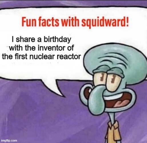 Fun Facts with Squidward | I share a birthday with the inventor of the first nuclear reactor | image tagged in fun facts with squidward | made w/ Imgflip meme maker