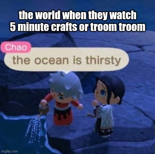 The ocean is thirsty | the world when they watch 5 minute crafts or troom troom | image tagged in the ocean is thirsty | made w/ Imgflip meme maker