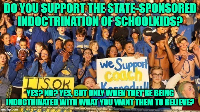 Only people who never question the beliefs they've been indoctrinated with are capable of such staggering hypocrisy | DO YOU SUPPORT THE STATE-SPONSORED INDOCTRINATION OF SCHOOLKIDS? YES? NO? YES, BUT ONLY WHEN THEY'RE BEING INDOCTRINATED WITH WHAT YOU WANT THEM TO BELIEVE? | image tagged in coaching,indoctrination,religion,first amendment,virtue signalling,conservative hypocrisy | made w/ Imgflip meme maker