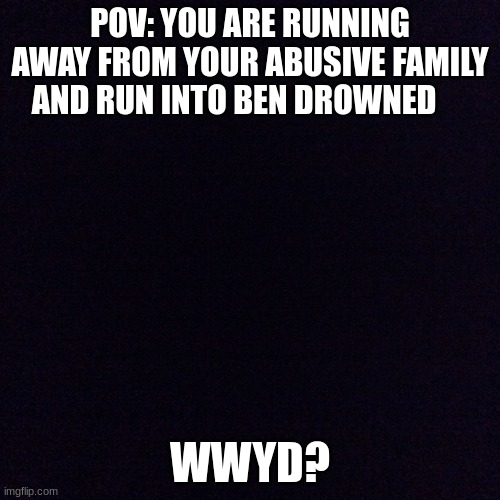 rp | POV: YOU ARE RUNNING AWAY FROM YOUR ABUSIVE FAMILY AND RUN INTO BEN DROWNED; WWYD? | image tagged in black screen,bored,funny | made w/ Imgflip meme maker