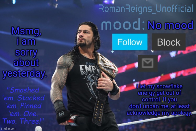 RomanReignsUnofficial's crappy template | Msmg, i am sorry about yesterday. No mood; I let my snowflake energy get out of control. If you don't unban me, at least acknowledge my apolegy. | image tagged in romanreignsunofficial's crappy template | made w/ Imgflip meme maker