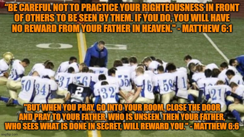 And when you pray, do not be like the hypocrites, for they love to pray to be seen by others. | “BE CAREFUL NOT TO PRACTICE YOUR RIGHTEOUSNESS IN FRONT
OF OTHERS TO BE SEEN BY THEM. IF YOU DO, YOU WILL HAVE
NO REWARD FROM YOUR FATHER IN HEAVEN." - MATTHEW 6:1; "BUT WHEN YOU PRAY, GO INTO YOUR ROOM, CLOSE THE DOOR AND PRAY TO YOUR FATHER, WHO IS UNSEEN. THEN YOUR FATHER, WHO SEES WHAT IS DONE IN SECRET, WILL REWARD YOU." - MATTHEW 6:6 | image tagged in first amendment,scumbag christian,indoctrination,coaching,virtue signalling,conservative hypocrisy | made w/ Imgflip meme maker