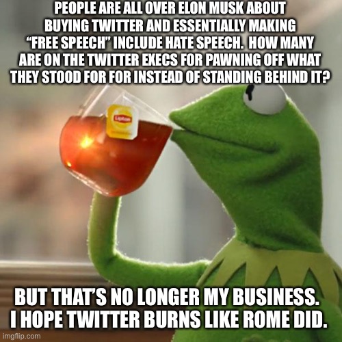 I’m glad I never got fully invested. | PEOPLE ARE ALL OVER ELON MUSK ABOUT BUYING TWITTER AND ESSENTIALLY MAKING “FREE SPEECH” INCLUDE HATE SPEECH.  HOW MANY ARE ON THE TWITTER EXECS FOR PAWNING OFF WHAT THEY STOOD FOR FOR INSTEAD OF STANDING BEHIND IT? BUT THAT’S NO LONGER MY BUSINESS.  I HOPE TWITTER BURNS LIKE ROME DID. | image tagged in memes,but that's none of my business,kermit the frog,elon musk | made w/ Imgflip meme maker