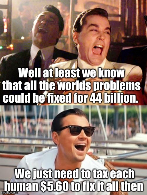 You can give more if you like. | Well at least we know that all the worlds problems could be fixed for 44 billion. We just need to tax each human $5.60 to fix it all then | image tagged in memes,good fellas hilarious,leonardo dicaprio wolf of wall street,politics lol | made w/ Imgflip meme maker