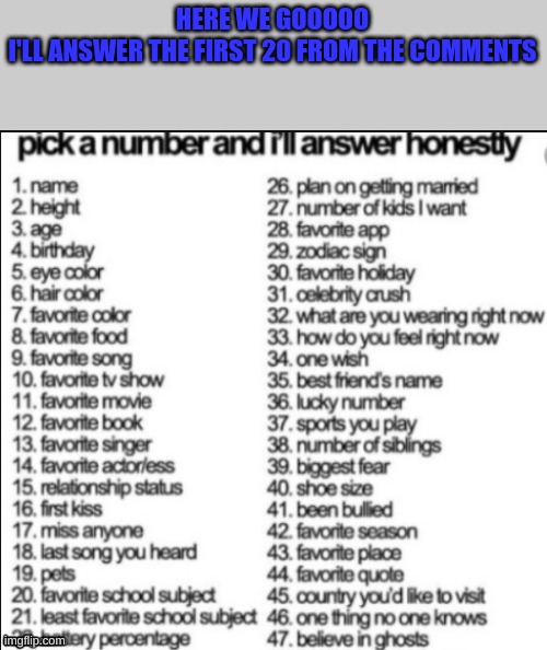 This will be fun :) | HERE WE GOOOOO
I'LL ANSWER THE FIRST 20 FROM THE COMMENTS | image tagged in random,fun | made w/ Imgflip meme maker