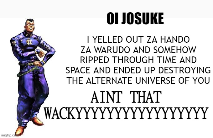 OI JOSUKE! | OI JOSUKE; I YELLED OUT ZA HANDO ZA WARUDO AND SOMEHOW RIPPED THROUGH TIME AND SPACE AND ENDED UP DESTROYING THE ALTERNATE UNIVERSE OF YOU; AINT THAT WACKYYYYYYYYYYYYYYYYY | image tagged in oi josuke | made w/ Imgflip meme maker