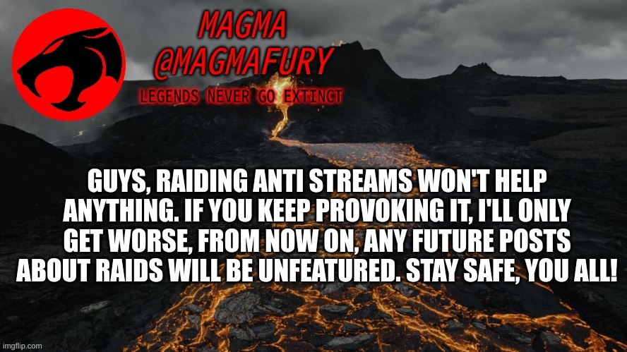 Magma's Announcement Template 3.0 | GUYS, RAIDING ANTI STREAMS WON'T HELP ANYTHING. IF YOU KEEP PROVOKING IT, I'LL ONLY GET WORSE, FROM NOW ON, ANY FUTURE POSTS ABOUT RAIDS WILL BE UNFEATURED. STAY SAFE, YOU ALL! | image tagged in magma's announcement template 3 0 | made w/ Imgflip meme maker
