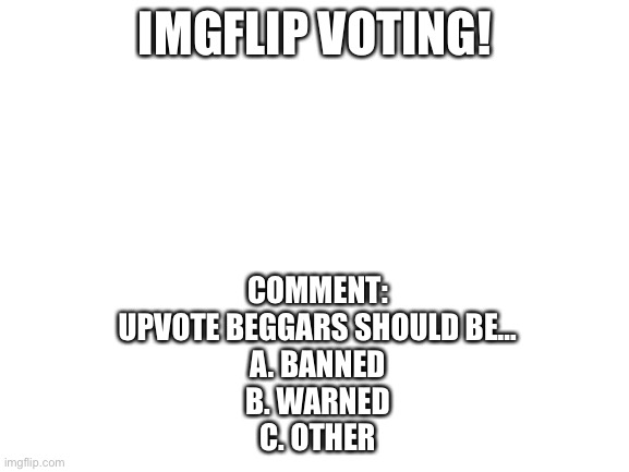 Your vote matters! | IMGFLIP VOTING! COMMENT:
UPVOTE BEGGARS SHOULD BE…

A. BANNED
B. WARNED
C. OTHER | image tagged in blank white template | made w/ Imgflip meme maker