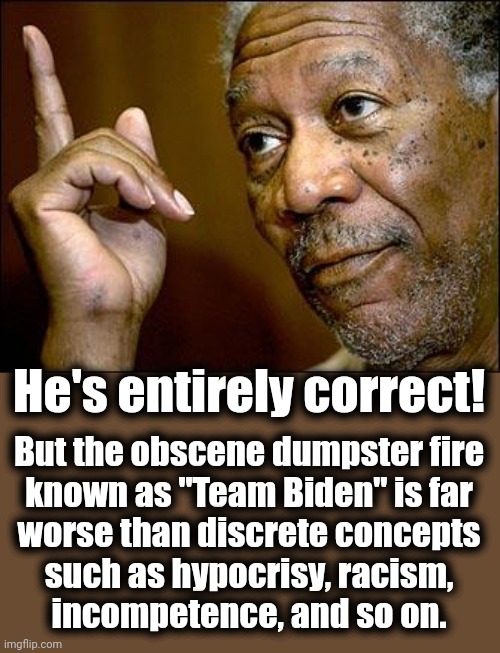This Morgan Freeman | He's entirely correct! But the obscene dumpster fire
known as "Team Biden" is far
worse than discrete concepts
such as hypocrisy, racism,
in | image tagged in this morgan freeman | made w/ Imgflip meme maker
