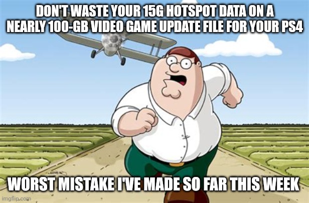 I was referring to the update file for COD Modern warfare for PS4; looking back on it now buying that was stupid but worth it XD |  DON'T WASTE YOUR 15G HOTSPOT DATA ON A NEARLY 100-GB VIDEO GAME UPDATE FILE FOR YOUR PS4; WORST MISTAKE I'VE MADE SO FAR THIS WEEK | image tagged in worst mistake of my life,memes,relatable,video games,ive made a huge mistake,worth it | made w/ Imgflip meme maker