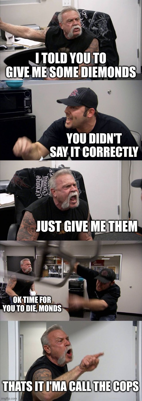 American Chopper Argument | I TOLD YOU TO GIVE ME SOME DIEMONDS; YOU DIDN'T SAY IT CORRECTLY; JUST GIVE ME THEM; OK TIME FOR YOU TO DIE, MONDS; THATS IT I'MA CALL THE COPS | image tagged in memes,american chopper argument | made w/ Imgflip meme maker