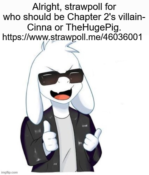 https://www.strawpoll.me/46036001 | Alright, strawpoll for who should be Chapter 2's villain-
Cinna or TheHugePig. https://www.strawpoll.me/46036001 | image tagged in cool asriel | made w/ Imgflip meme maker