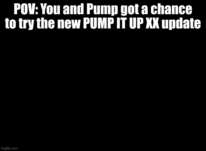 new songs in comments | POV: You and Pump got a chance to try the new PUMP IT UP XX update | image tagged in blank black,pump it up,rp | made w/ Imgflip meme maker