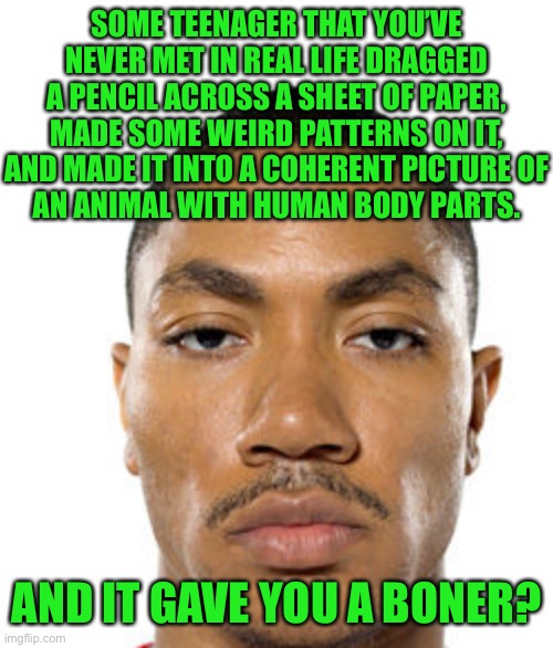 getting whiplash from SMH | SOME TEENAGER THAT YOU’VE NEVER MET IN REAL LIFE DRAGGED A PENCIL ACROSS A SHEET OF PAPER, MADE SOME WEIRD PATTERNS ON IT, AND MADE IT INTO A COHERENT PICTURE OF
AN ANIMAL WITH HUMAN BODY PARTS. AND IT GAVE YOU A BONER? | image tagged in cry about it | made w/ Imgflip meme maker
