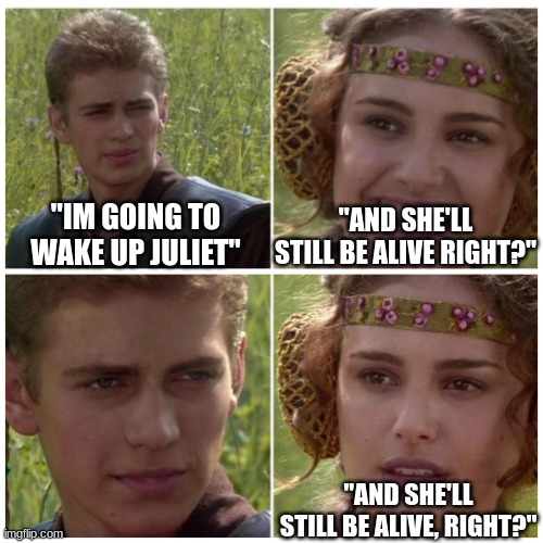 juliet and nurse padme meme | "AND SHE'LL STILL BE ALIVE RIGHT?"; "IM GOING TO WAKE UP JULIET"; "AND SHE'LL STILL BE ALIVE, RIGHT?" | image tagged in anakin padme meme | made w/ Imgflip meme maker