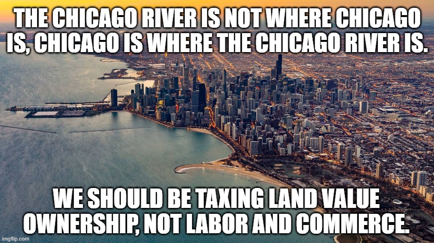 Chicago River Meme | THE CHICAGO RIVER IS NOT WHERE CHICAGO IS, CHICAGO IS WHERE THE CHICAGO RIVER IS. WE SHOULD BE TAXING LAND VALUE OWNERSHIP, NOT LABOR AND COMMERCE. | image tagged in real estate,bitcoin,cryptocurrency,taxation,inflation | made w/ Imgflip meme maker