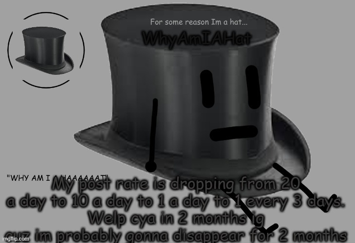e
e | My post rate is dropping from 20 a day to 10 a day to 1 a day to 1 every 3 days.
Welp cya in 2 months ig cuz im probably gonna disappear for 2 months | image tagged in hat announcement temp | made w/ Imgflip meme maker
