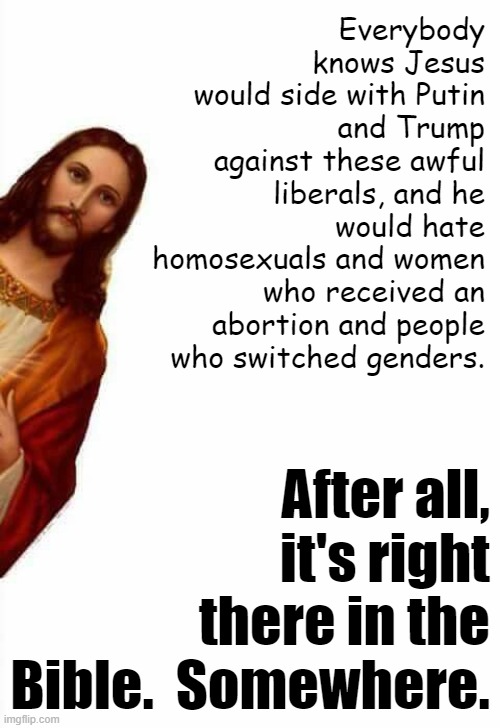 All of this is definitely in the Bible, look it up libtrads | Everybody knows Jesus would side with Putin and Trump against these awful liberals, and he would hate homosexuals and women who received an abortion and people who switched genders. After all, it's right there in the Bible.  Somewhere. | image tagged in jesus watcha doin,jesus,libtrads,bible,trump,putin | made w/ Imgflip meme maker
