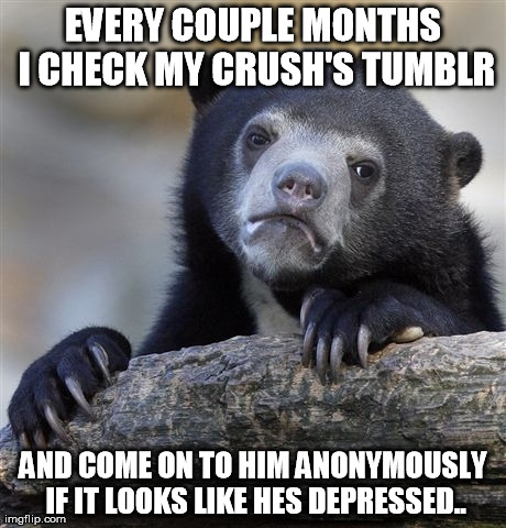 Confession Bear | EVERY COUPLE MONTHS I CHECK MY CRUSH'S TUMBLR AND COME ON TO HIM ANONYMOUSLY IF IT LOOKS LIKE HES DEPRESSED.. | image tagged in memes,confession bear,AdviceAnimals | made w/ Imgflip meme maker