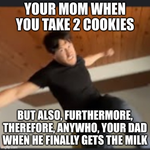 yes poarents | YOUR MOM WHEN YOU TAKE 2 COOKIES; BUT ALSO, FURTHERMORE, THEREFORE, ANYWHO, YOUR DAD WHEN HE FINALLY GETS THE MILK | image tagged in jack sparrow being chased | made w/ Imgflip meme maker