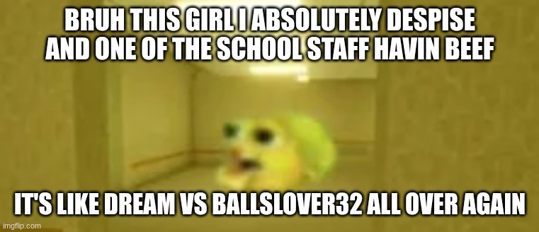 pufferfish in the backrooms | BRUH THIS GIRL I ABSOLUTELY DESPISE AND ONE OF THE SCHOOL STAFF HAVIN BEEF; IT'S LIKE DREAM VS BALLSLOVER32 ALL OVER AGAIN | image tagged in pufferfish in the backrooms | made w/ Imgflip meme maker
