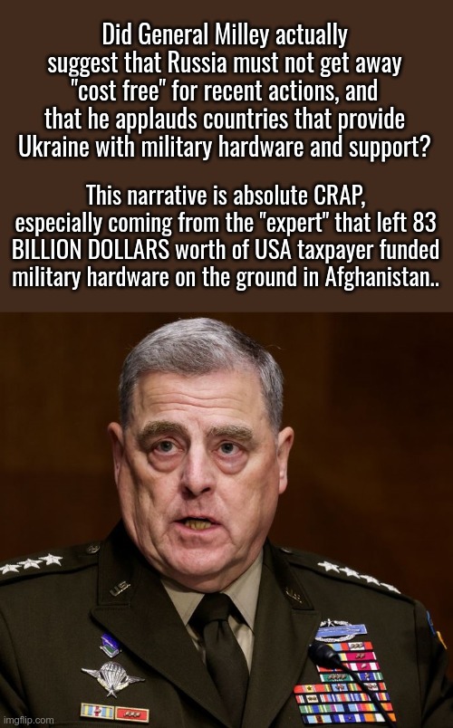 ABSOLUTE CRAP NARRATIVES | Did General Milley actually suggest that Russia must not get away "cost free" for recent actions, and that he applauds countries that provide Ukraine with military hardware and support? This narrative is absolute CRAP, especially coming from the "expert" that left 83 BILLION DOLLARS worth of USA taxpayer funded military hardware on the ground in Afghanistan.. | image tagged in general milley,let's give more of our military hardware away | made w/ Imgflip meme maker