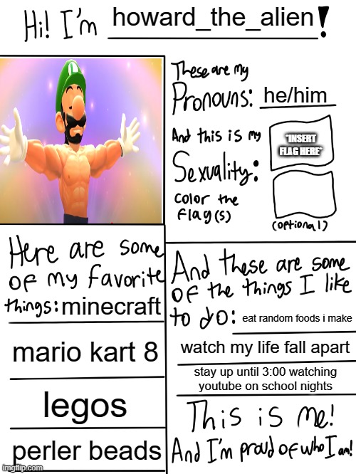 Image Title | howard_the_alien; he/him; *INSERT FLAG HERE*; minecraft; eat random foods i make; mario kart 8; watch my life fall apart; stay up until 3:00 watching youtube on school nights; legos; perler beads | image tagged in lgbtq stream account profile | made w/ Imgflip meme maker