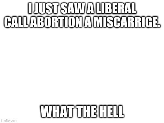 Blank White Template | I JUST SAW A LIBERAL CALL ABORTION A MISCARRIGE. WHAT THE HELL | image tagged in blank white template | made w/ Imgflip meme maker